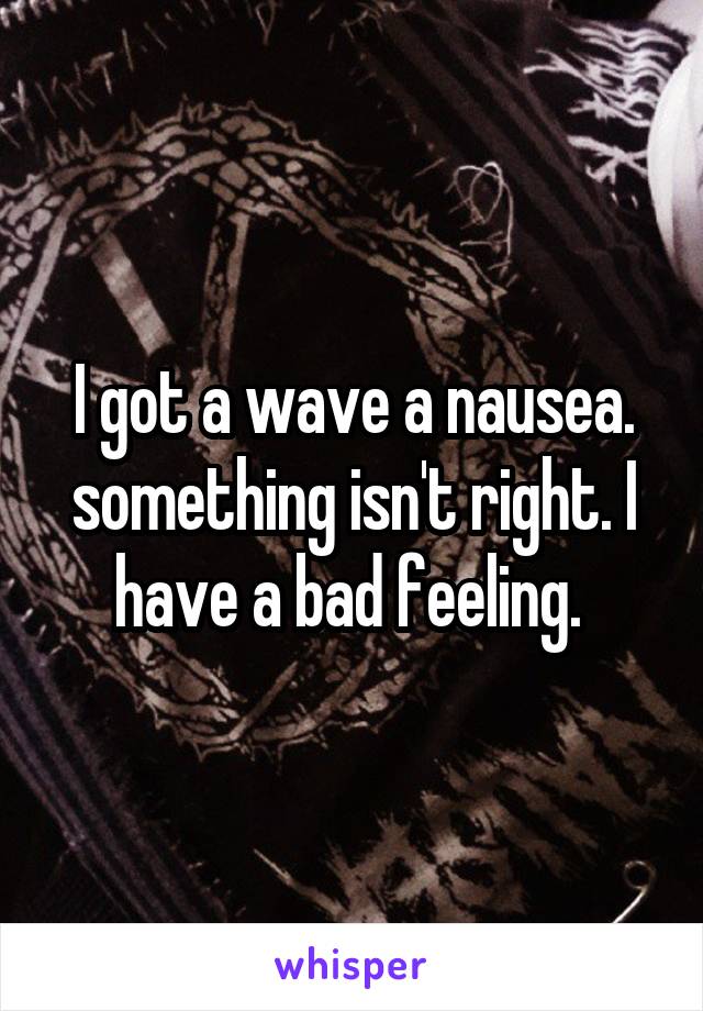 I got a wave a nausea. something isn't right. I have a bad feeling. 