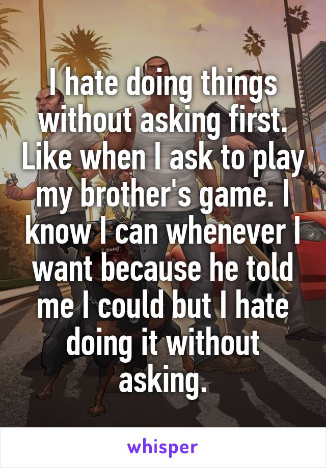 I hate doing things without asking first. Like when I ask to play my brother's game. I know I can whenever I want because he told me I could but I hate doing it without asking.