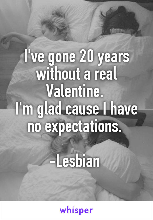 I've gone 20 years without a real Valentine. 
I'm glad cause I have no expectations. 

-Lesbian 