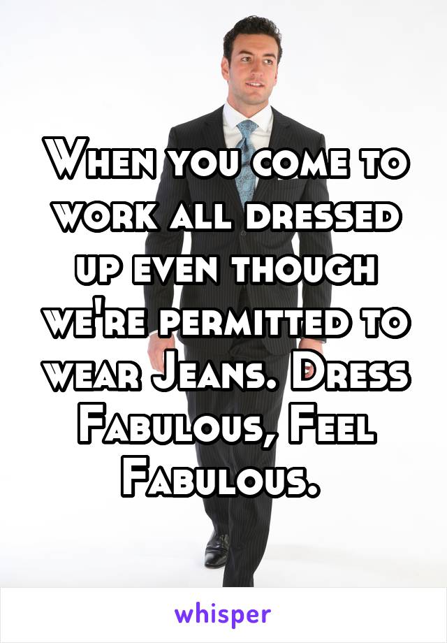 When you come to work all dressed up even though we're permitted to wear Jeans. Dress Fabulous, Feel Fabulous. 