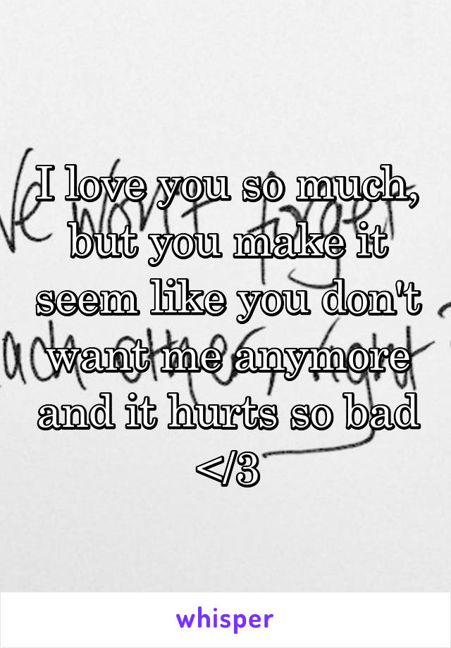 I love you so much, but you make it seem like you don't want me anymore and it hurts so bad </3