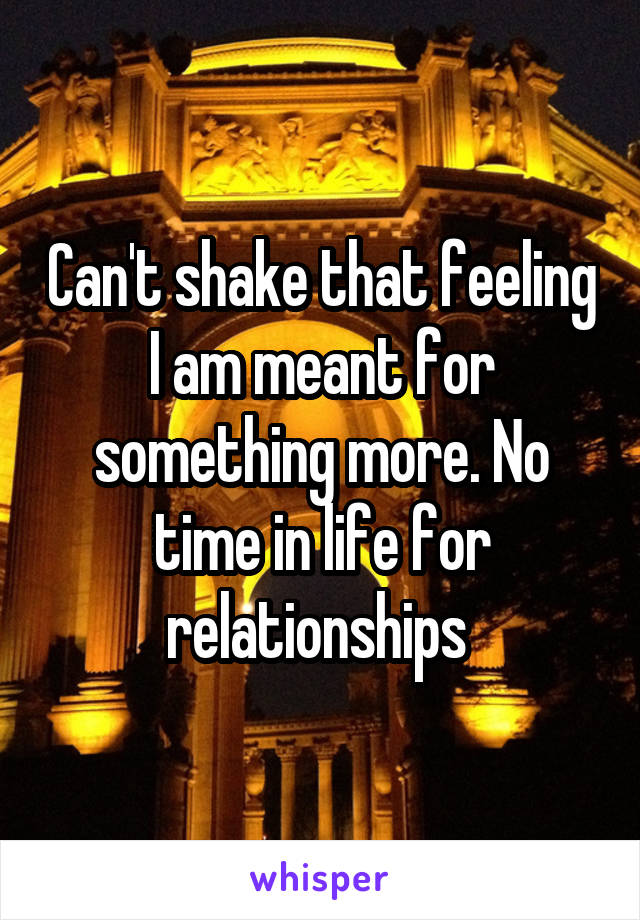 Can't shake that feeling I am meant for something more. No time in life for relationships 