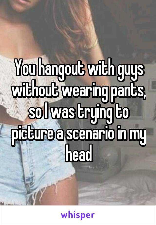 You hangout with guys without wearing pants, so I was trying to picture a scenario in my head