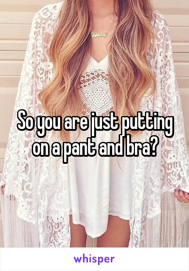 So you are just putting on a pant and bra?