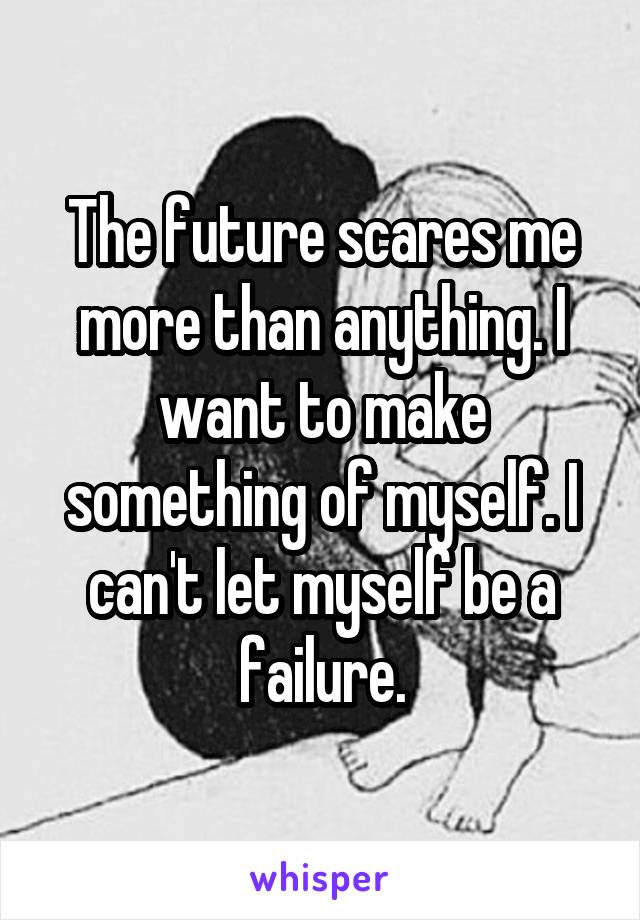 The future scares me more than anything. I want to make something of myself. I can't let myself be a failure.