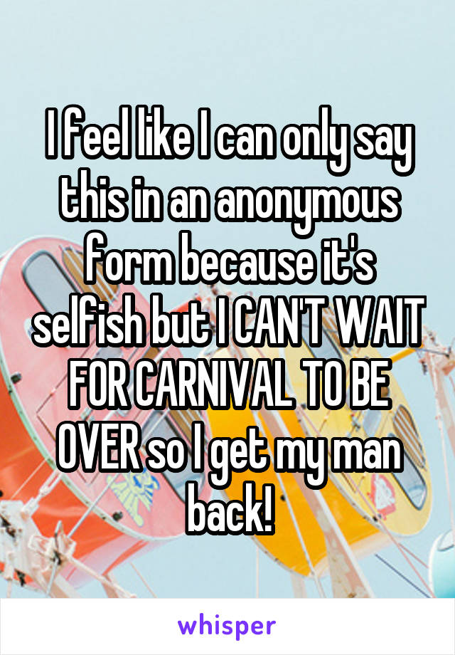 I feel like I can only say this in an anonymous form because it's selfish but I CAN'T WAIT FOR CARNIVAL TO BE OVER so I get my man back!