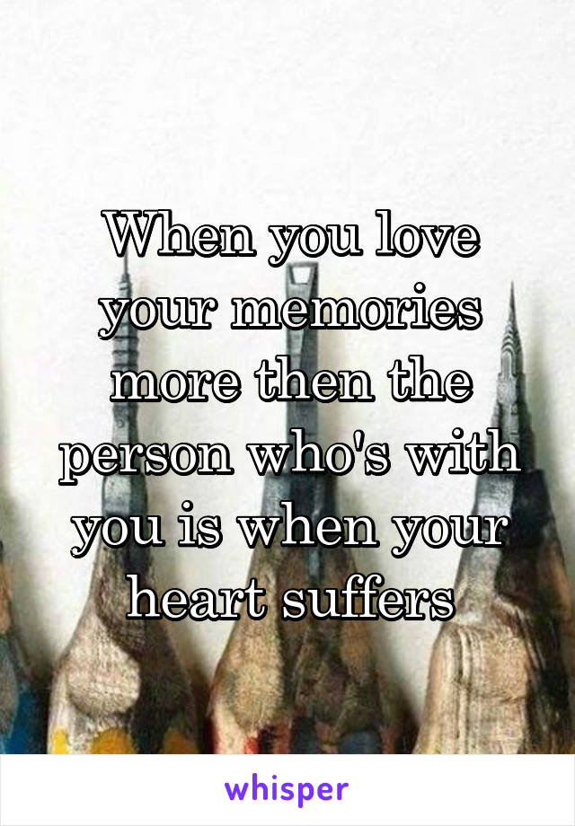 When you love your memories more then the person who's with you is when your heart suffers