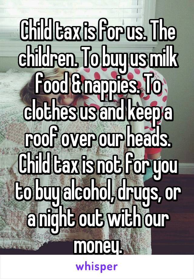 Child tax is for us. The children. To buy us milk food & nappies. To clothes us and keep a roof over our heads. Child tax is not for you to buy alcohol, drugs, or a night out with our money.