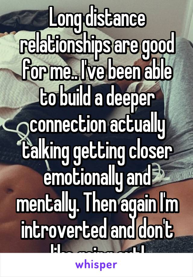 Long distance relationships are good for me.. I've been able to build a deeper connection actually talking getting closer emotionally and mentally. Then again I'm introverted and don't like going out!