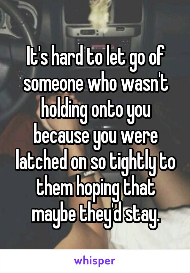 It's hard to let go of someone who wasn't holding onto you because you were latched on so tightly to them hoping that maybe they'd stay.