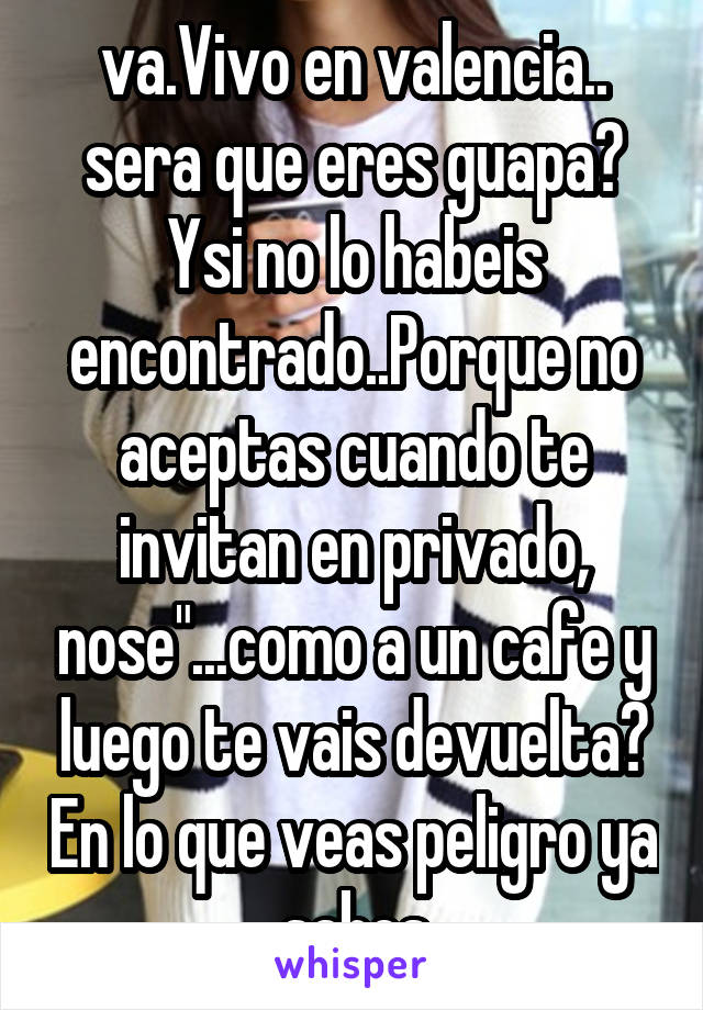 va.Vivo en valencia.. sera que eres guapa? Ysi no lo habeis encontrado..Porque no aceptas cuando te invitan en privado, nose"...como a un cafe y luego te vais devuelta? En lo que veas peligro ya sabes