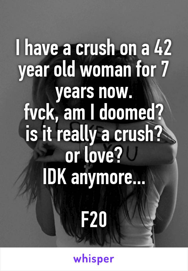 I have a crush on a 42 year old woman for 7 years now.
fvck, am I doomed?
is it really a crush? or love?
IDK anymore...

F20