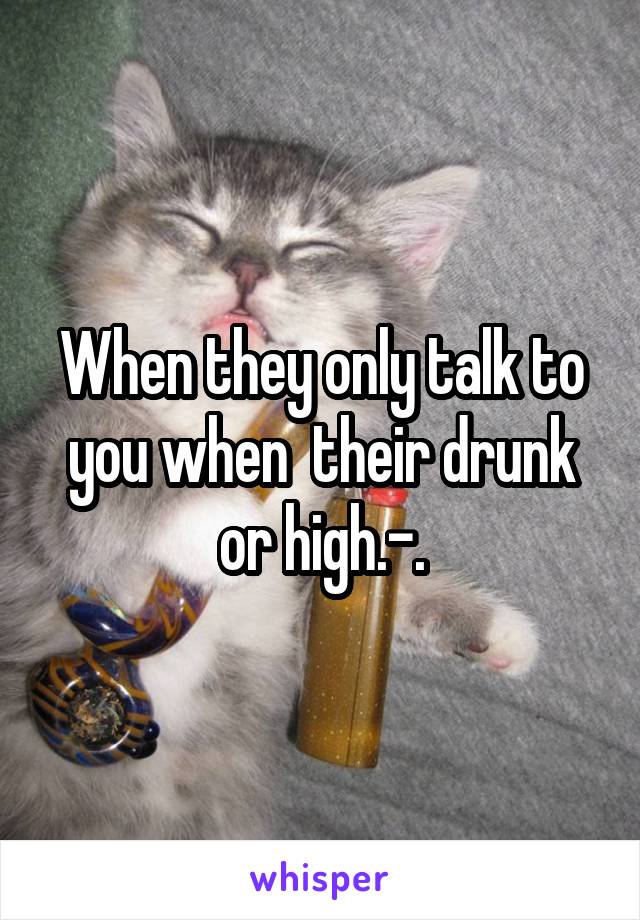 When they only talk to you when  their drunk or high.-.