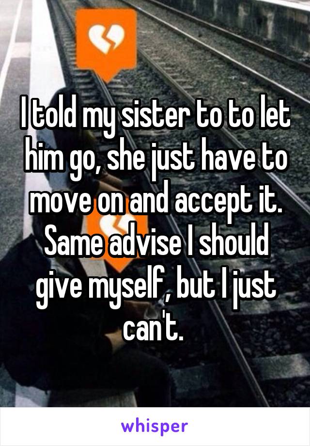 I told my sister to to let him go, she just have to move on and accept it. Same advise I should give myself, but I just can't. 