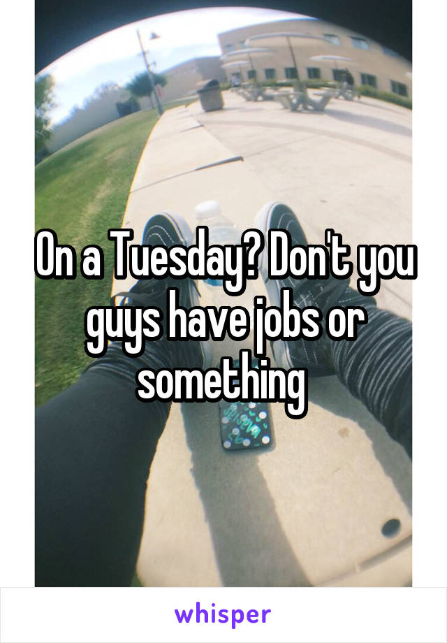 On a Tuesday? Don't you guys have jobs or something 