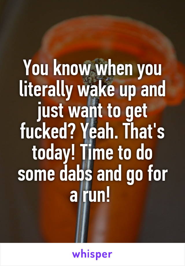 You know when you literally wake up and just want to get fucked? Yeah. That's today! Time to do some dabs and go for a run! 