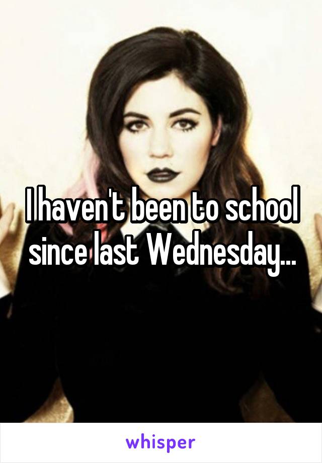 I haven't been to school since last Wednesday...