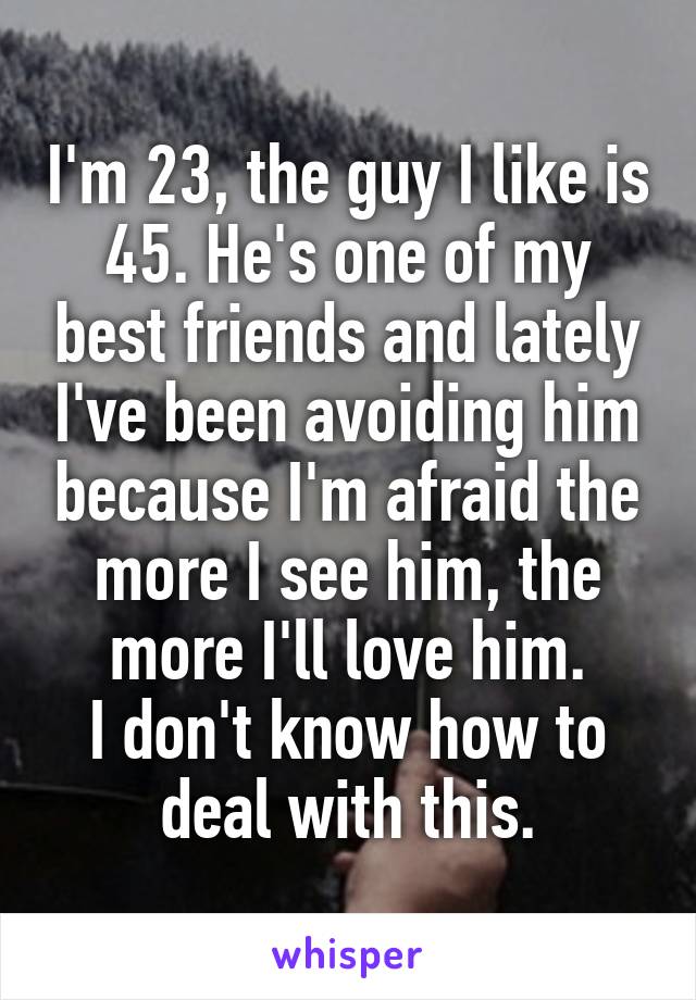 I'm 23, the guy I like is 45. He's one of my best friends and lately I've been avoiding him because I'm afraid the more I see him, the more I'll love him.
I don't know how to deal with this.