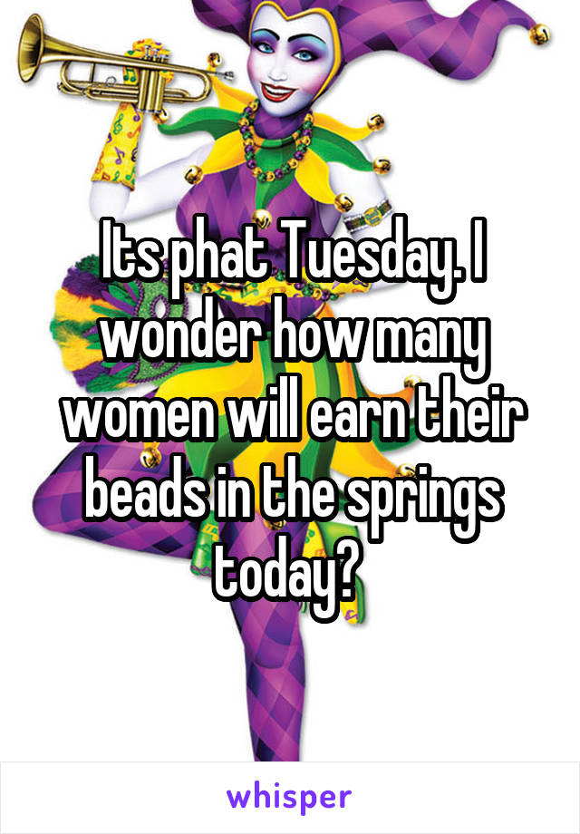 Its phat Tuesday. I wonder how many women will earn their beads in the springs today? 