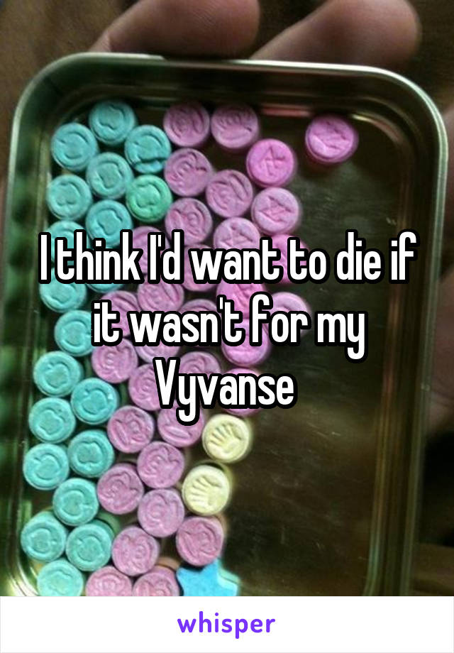 I think I'd want to die if it wasn't for my Vyvanse 