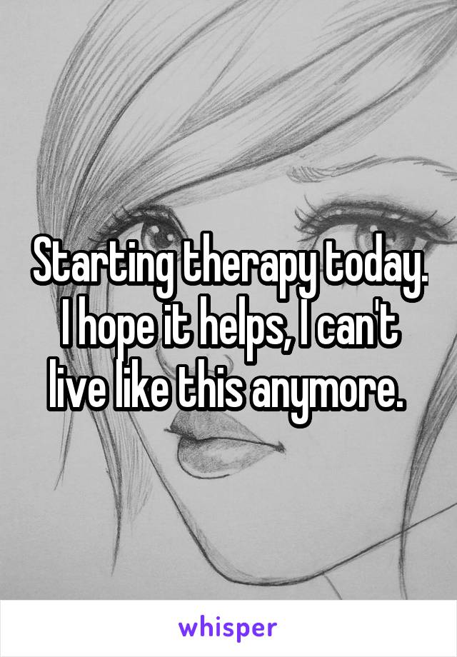 Starting therapy today. I hope it helps, I can't live like this anymore. 