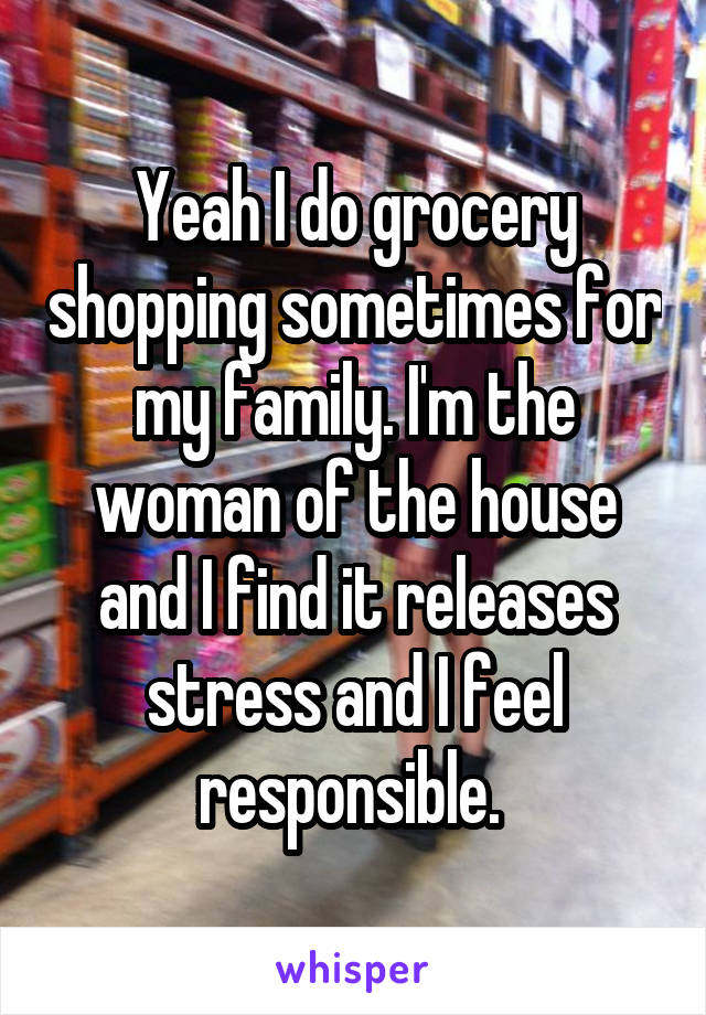 Yeah I do grocery shopping sometimes for my family. I'm the woman of the house and I find it releases stress and I feel responsible. 