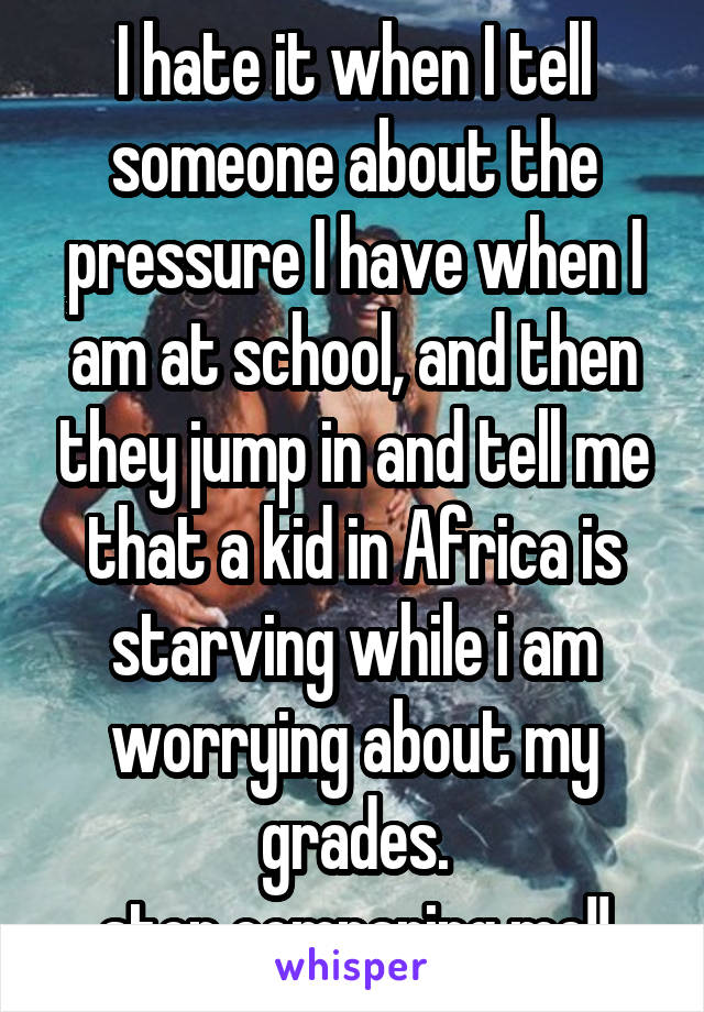 I hate it when I tell someone about the pressure I have when I am at school, and then they jump in and tell me that a kid in Africa is starving while i am worrying about my grades.
stop comparing me!!