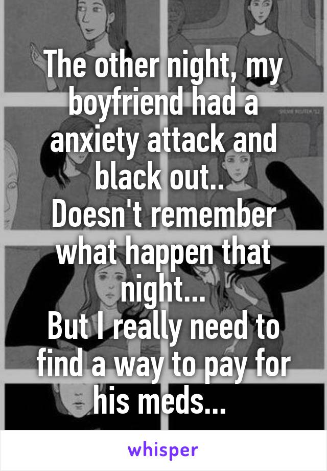 The other night, my boyfriend had a anxiety attack and black out.. 
Doesn't remember what happen that night...
But I really need to find a way to pay for his meds... 