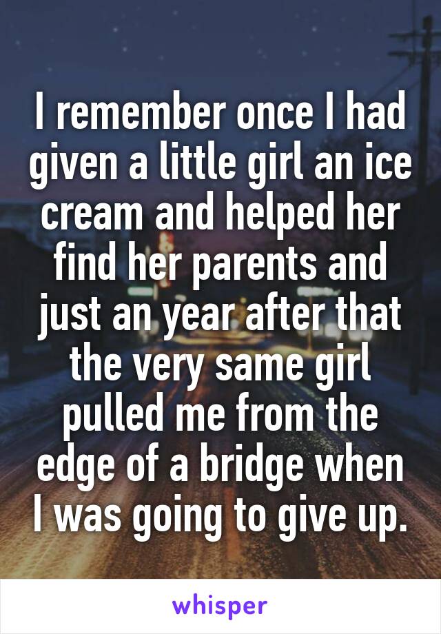 I remember once I had given a little girl an ice cream and helped her find her parents and just an year after that the very same girl pulled me from the edge of a bridge when I was going to give up.