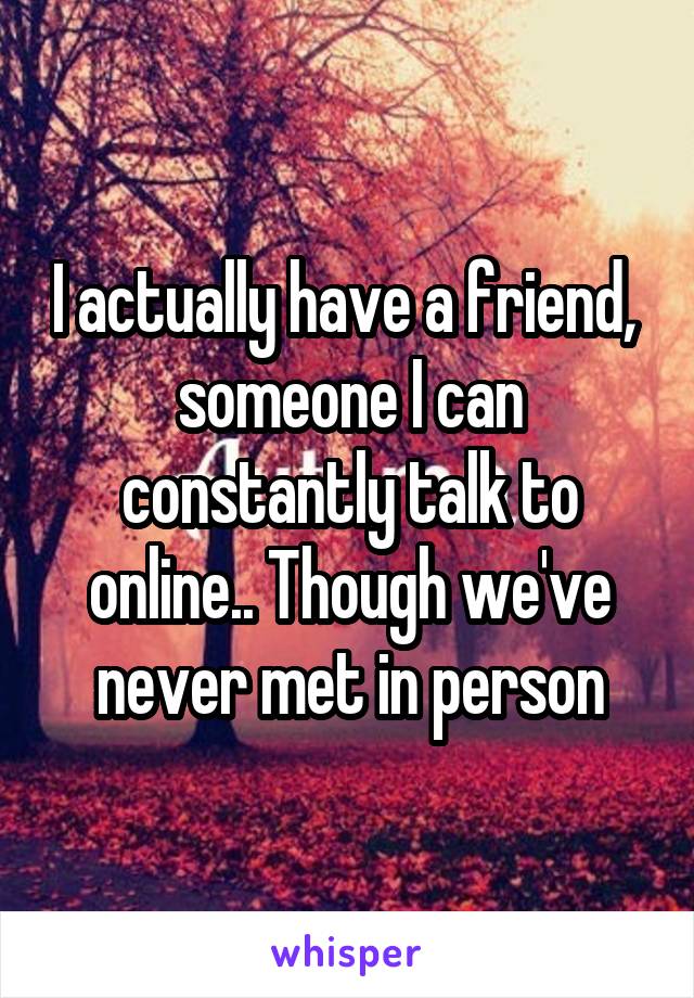 I actually have a friend,  someone I can constantly talk to online.. Though we've never met in person