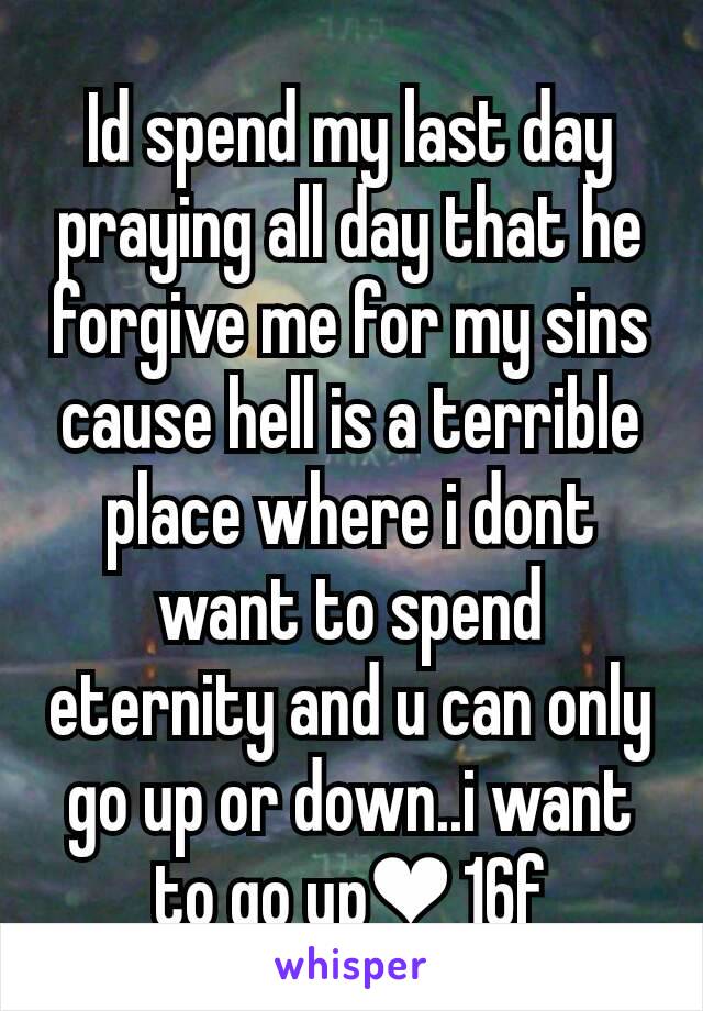 Id spend my last day praying all day that he forgive me for my sins cause hell is a terrible place where i dont want to spend eternity and u can only go up or down..i want to go up❤ 16f