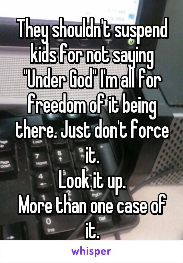 They shouldn't suspend kids for not saying "Under God" I'm all for freedom of it being there. Just don't force it.
Look it up.
More than one case of it.