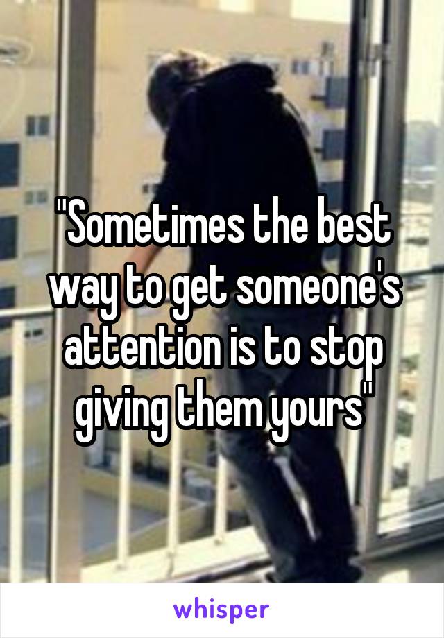 "Sometimes the best way to get someone's attention is to stop giving them yours"