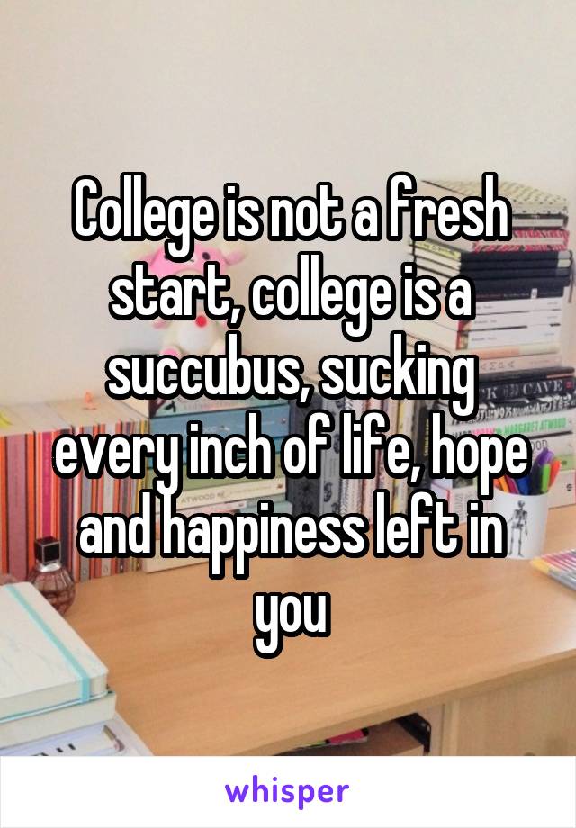 College is not a fresh start, college is a succubus, sucking every inch of life, hope and happiness left in you