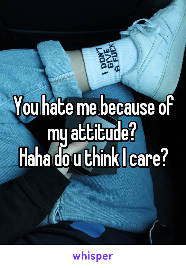 You hate me because of my attitude? 
Haha do u think I care?