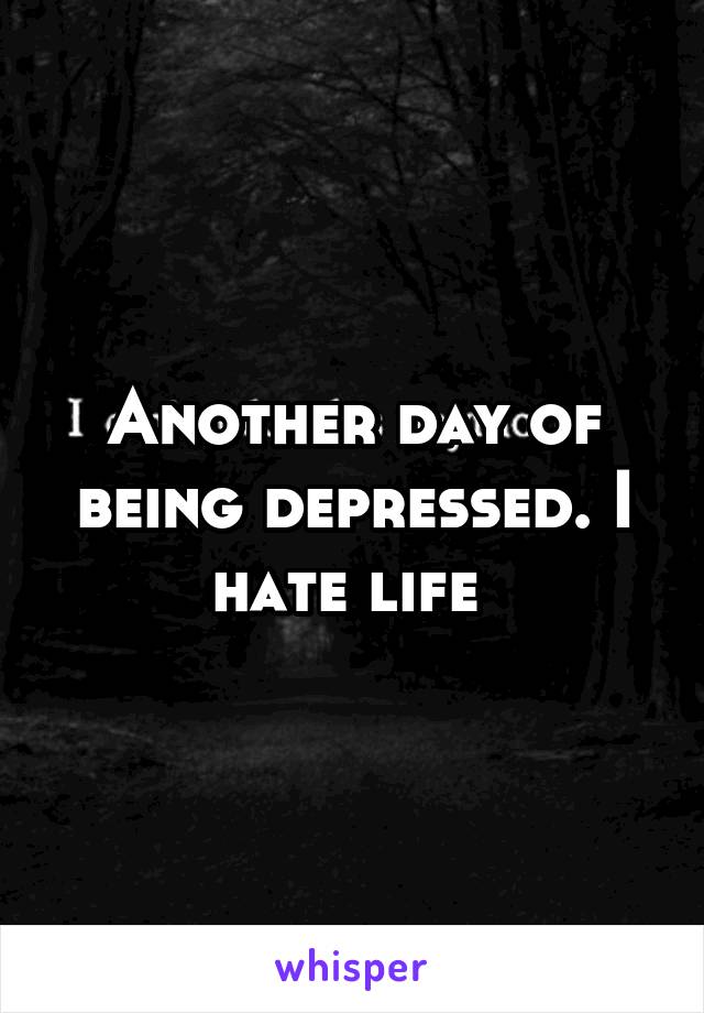 Another day of being depressed. I hate life 