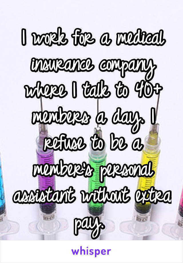 I work for a medical insurance company where I talk to 40+ members a day. I refuse to be a member's personal assistant without extra pay. 