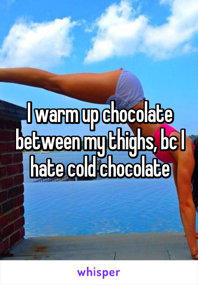 I warm up chocolate between my thighs, bc I hate cold chocolate