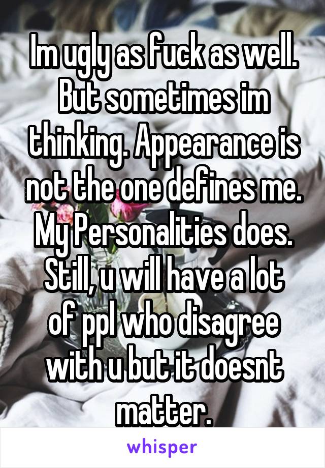 Im ugly as fuck as well.
But sometimes im thinking. Appearance is not the one defines me. My Personalities does.
Still, u will have a lot of ppl who disagree with u but it doesnt matter.