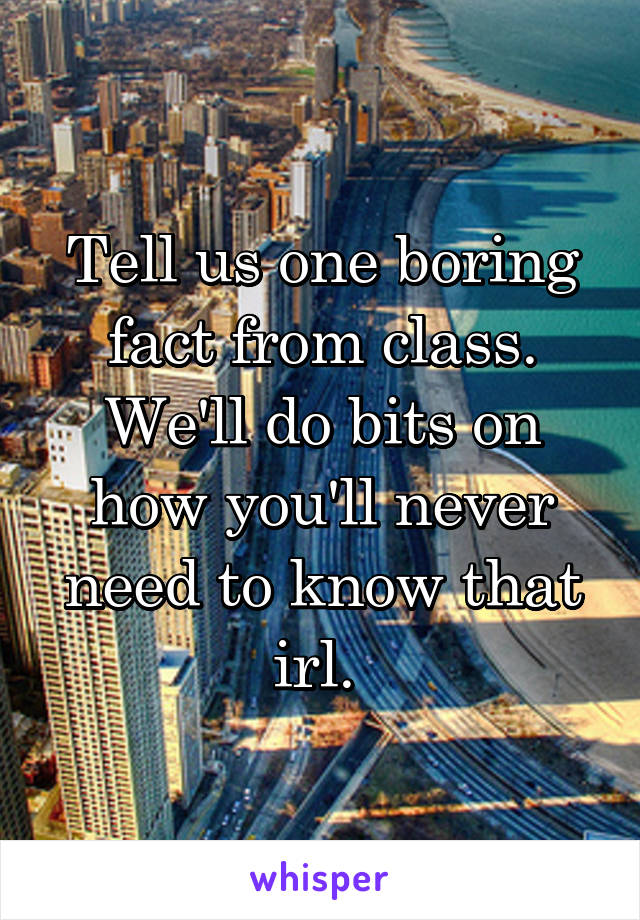 Tell us one boring fact from class. We'll do bits on how you'll never need to know that irl. 