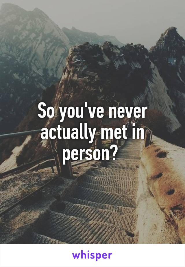 So you've never actually met in person? 