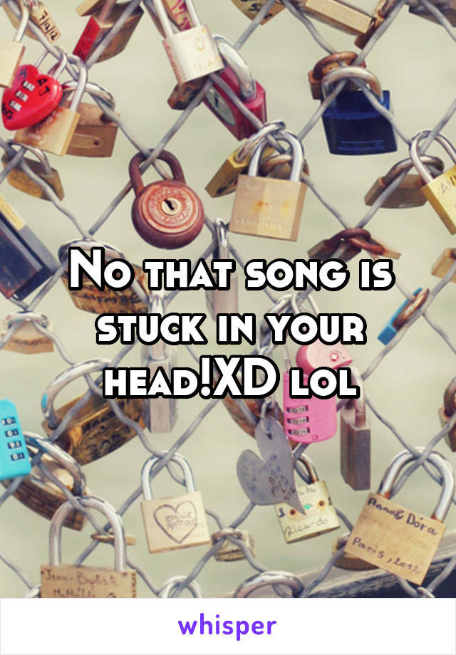 No that song is stuck in your head!XD lol