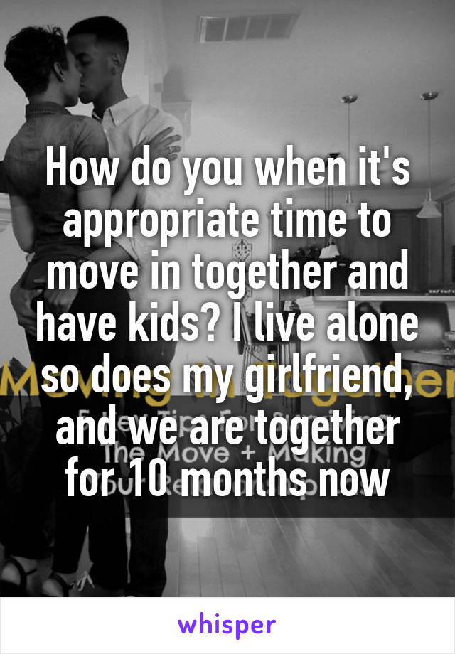 How do you when it's appropriate time to move in together and have kids? I live alone so does my girlfriend, and we are together for 10 months now