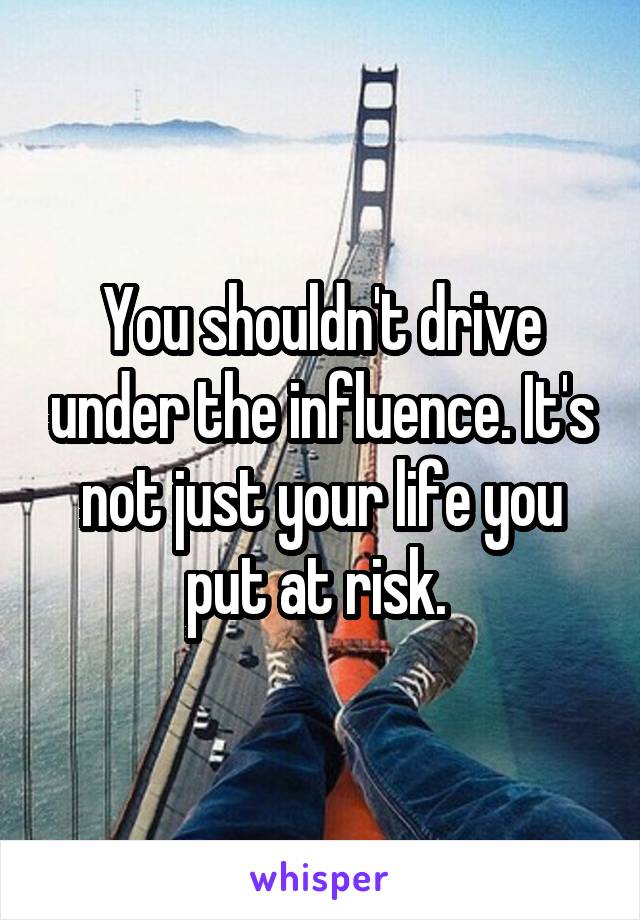 You shouldn't drive under the influence. It's not just your life you put at risk. 