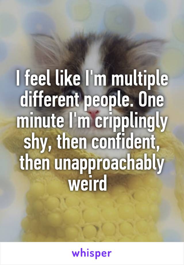 I feel like I'm multiple different people. One minute I'm cripplingly shy, then confident, then unapproachably weird  