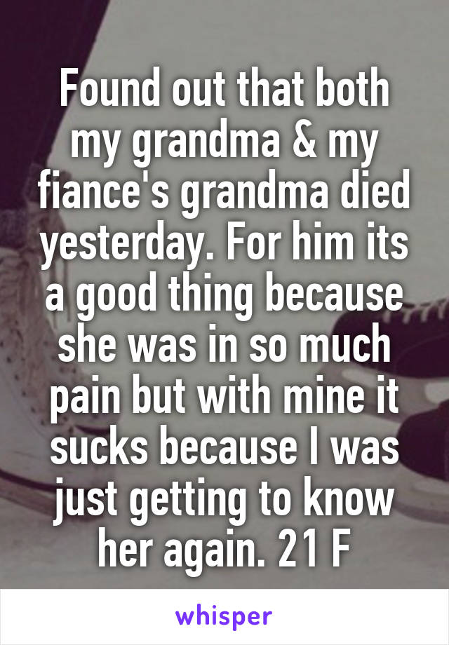 Found out that both my grandma & my fiance's grandma died yesterday. For him its a good thing because she was in so much pain but with mine it sucks because I was just getting to know her again. 21 F