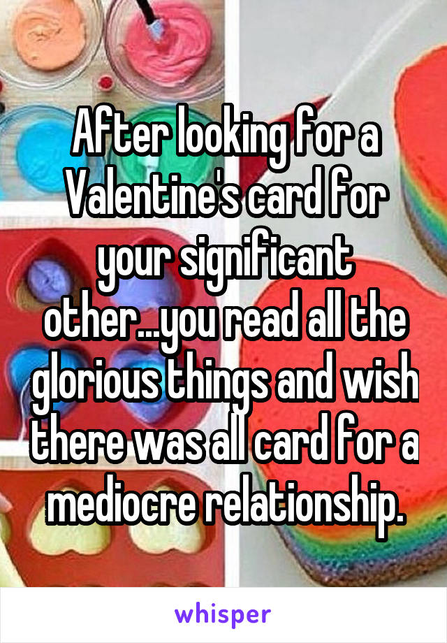 After looking for a Valentine's card for your significant other...you read all the glorious things and wish there was all card for a mediocre relationship.