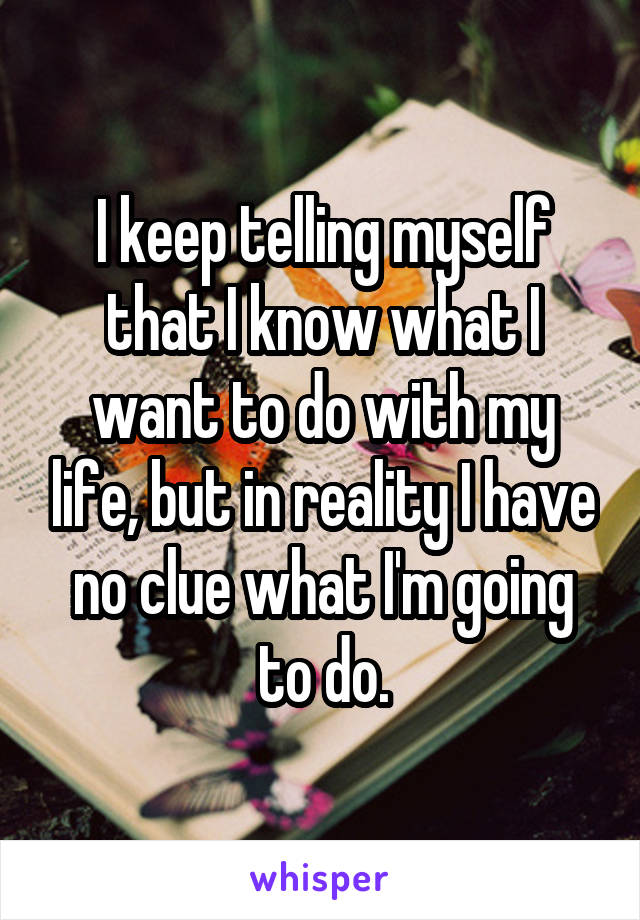 I keep telling myself that I know what I want to do with my life, but in reality I have no clue what I'm going to do.