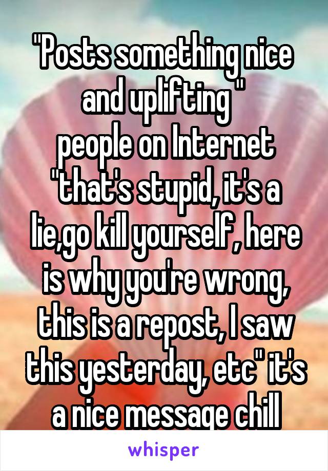 "Posts something nice  and uplifting " 
people on Internet "that's stupid, it's a lie,go kill yourself, here is why you're wrong, this is a repost, I saw this yesterday, etc" it's a nice message chill