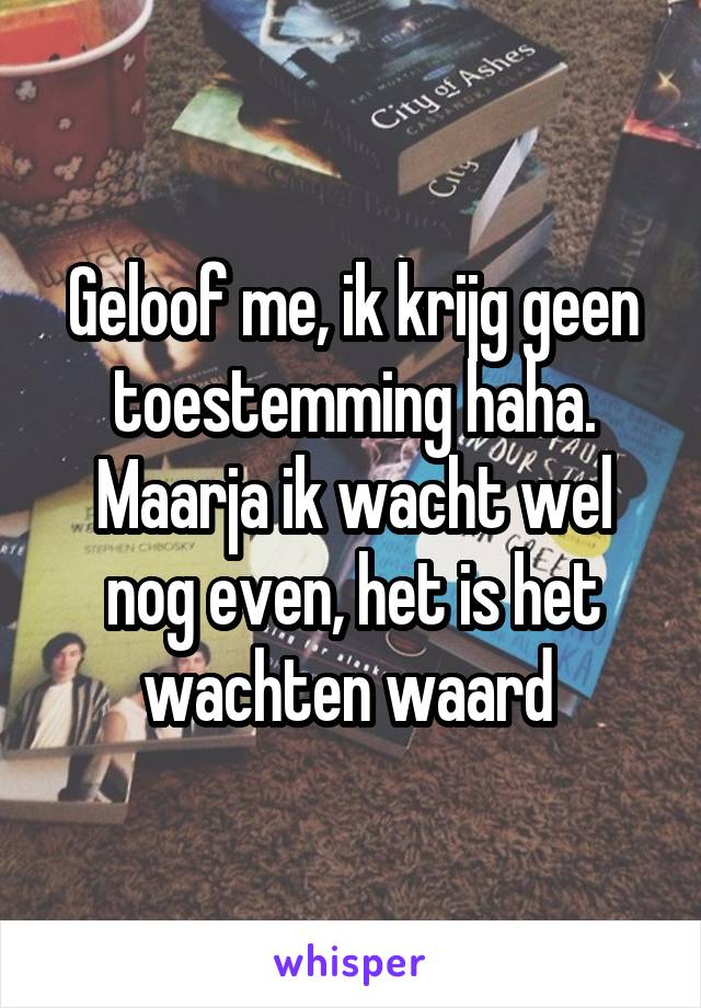 Geloof me, ik krijg geen toestemming haha. Maarja ik wacht wel nog even, het is het wachten waard 